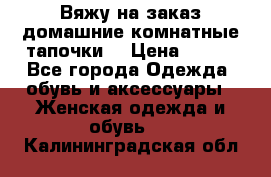 Вяжу на заказ домашние комнатные тапочки. › Цена ­ 800 - Все города Одежда, обувь и аксессуары » Женская одежда и обувь   . Калининградская обл.